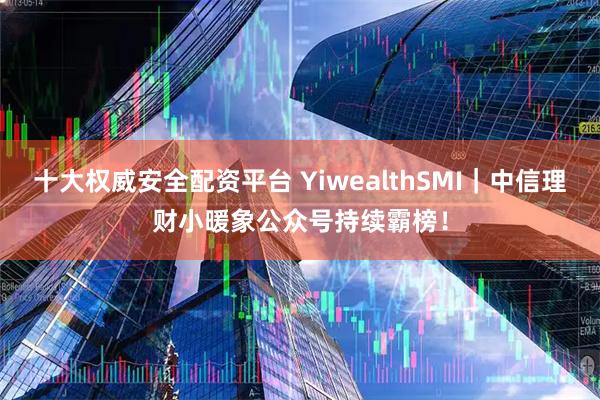 十大权威安全配资平台 YiwealthSMI｜中信理财小暖象公众号持续霸榜！