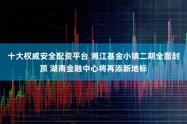 十大权威安全配资平台 湘江基金小镇二期全面封顶 湖南金融中心将再添新地标