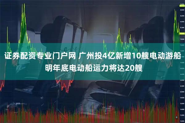 证券配资专业门户网 广州投4亿新增10艘电动游船 明年底电动船运力将达20艘