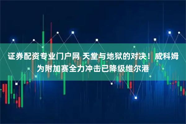 证券配资专业门户网 天堂与地狱的对决！威科姆为附加赛全力冲击已降级维尔港