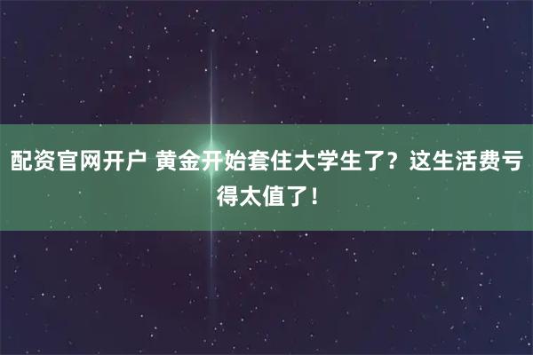 配资官网开户 黄金开始套住大学生了？这生活费亏得太值了！