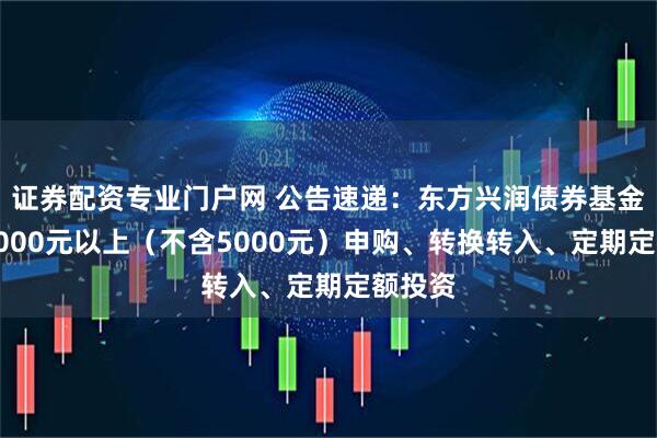 证券配资专业门户网 公告速递：东方兴润债券基金暂停5000元以上（不含5000元）申购、转换转入、定期定额投资