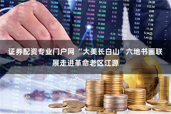 证券配资专业门户网 “大美长白山”六地书画联展走进革命老区江源