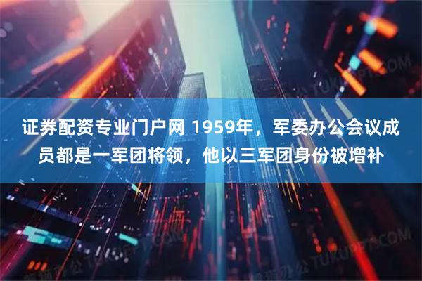 证券配资专业门户网 1959年，军委办公会议成员都是一军团将领，他以三军团身份被增补