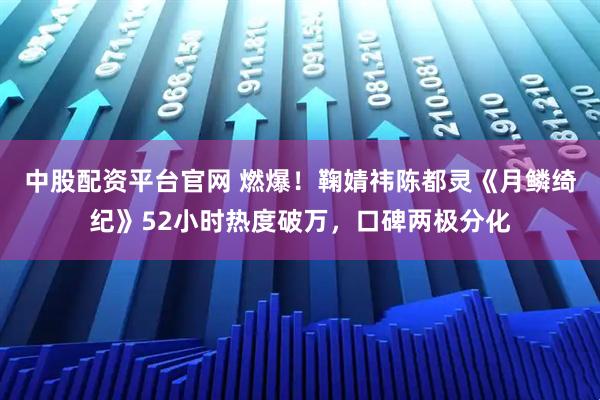 中股配资平台官网 燃爆！鞠婧祎陈都灵《月鳞绮纪》52小时热度破万，口碑两极分化