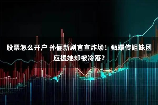 股票怎么开户 孙俪新剧官宣炸场！甄嬛传姐妹团应援她却被冷落？