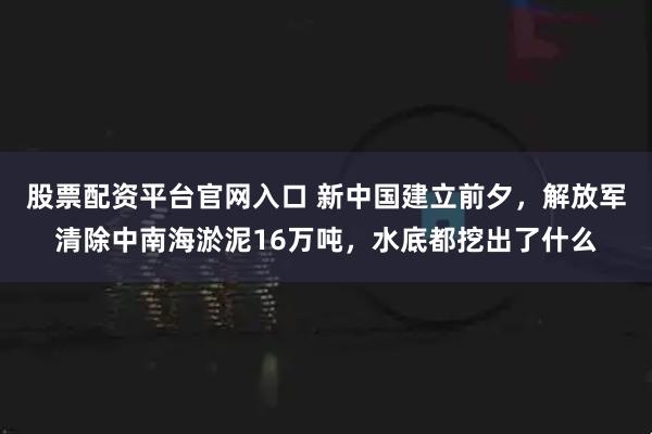 股票配资平台官网入口 新中国建立前夕，解放军清除中南海淤泥16万吨，水底都挖出了什么