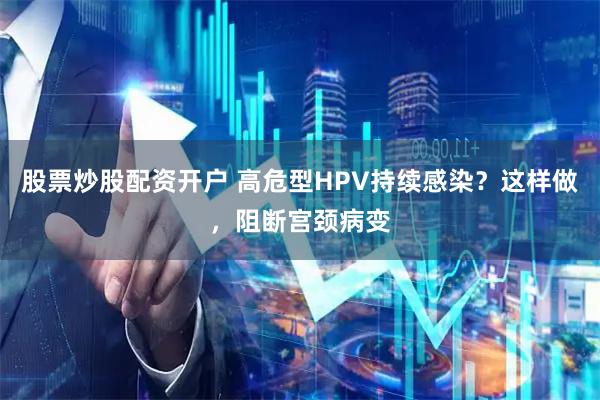 股票炒股配资开户 高危型HPV持续感染？这样做，阻断宫颈病变