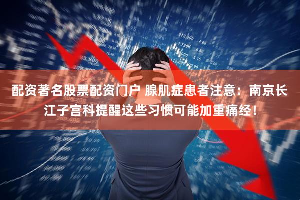配资著名股票配资门户 腺肌症患者注意：南京长江子宫科提醒这些习惯可能加重痛经！