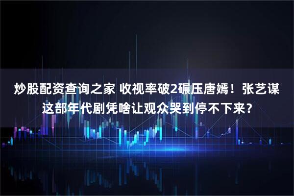 炒股配资查询之家 收视率破2碾压唐嫣！张艺谋这部年代剧凭啥让观众哭到停不下来？
