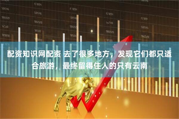 配资知识网配资 去了很多地方，发现它们都只适合旅游，最终留得住人的只有云南