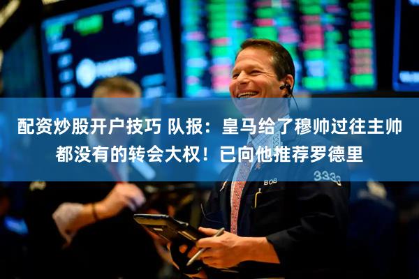 配资炒股开户技巧 队报：皇马给了穆帅过往主帅都没有的转会大权！已向他推荐罗德里
