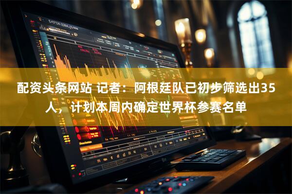 配资头条网站 记者：阿根廷队已初步筛选出35人，计划本周内确定世界杯参赛名单