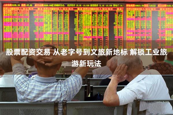 股票配资交易 从老字号到文旅新地标 解锁工业旅游新玩法
