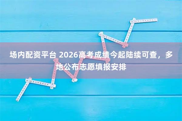 场内配资平台 2026高考成绩今起陆续可查，多地公布志愿填报安排