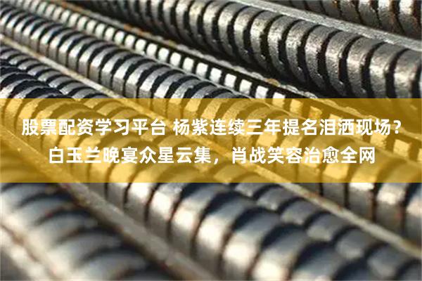 股票配资学习平台 杨紫连续三年提名泪洒现场？白玉兰晚宴众星云集，肖战笑容治愈全网