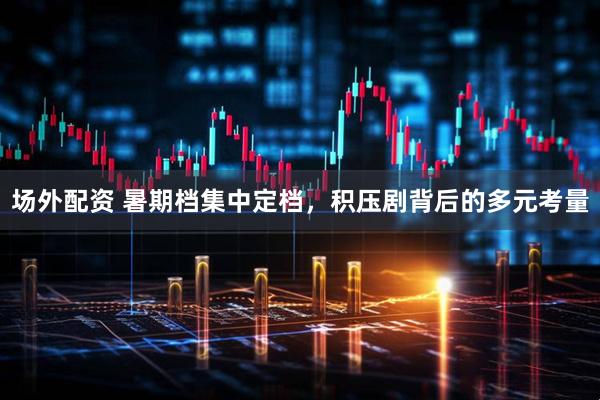 场外配资 暑期档集中定档，积压剧背后的多元考量