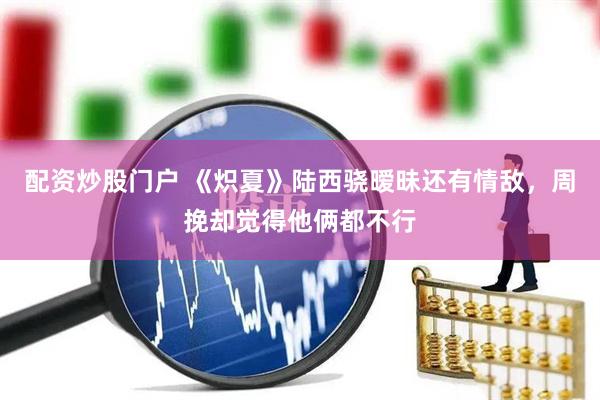 配资炒股门户 《炽夏》陆西骁暧昧还有情敌，周挽却觉得他俩都不行