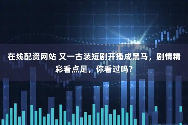 在线配资网站 又一古装短剧开播成黑马，剧情精彩看点足，你看过吗？