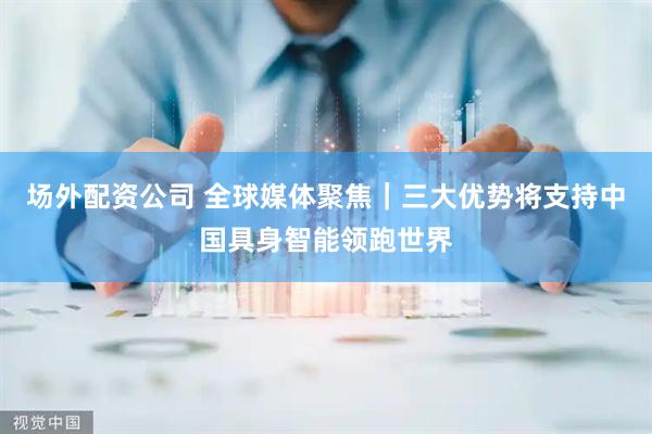 场外配资公司 全球媒体聚焦｜三大优势将支持中国具身智能领跑世界