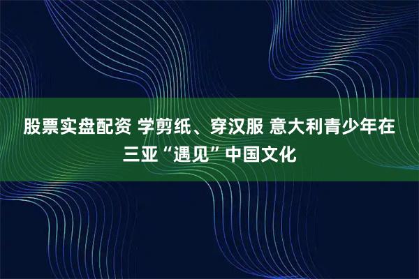 股票实盘配资 学剪纸、穿汉服 意大利青少年在三亚“遇见”中国文化