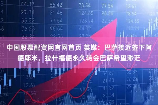 中国股票配资网官网首页 英媒：巴萨接近签下阿德耶米，拉什福德永久转会巴萨希望渺茫