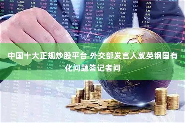 中国十大正规炒股平台 外交部发言人就英钢国有化问题答记者问