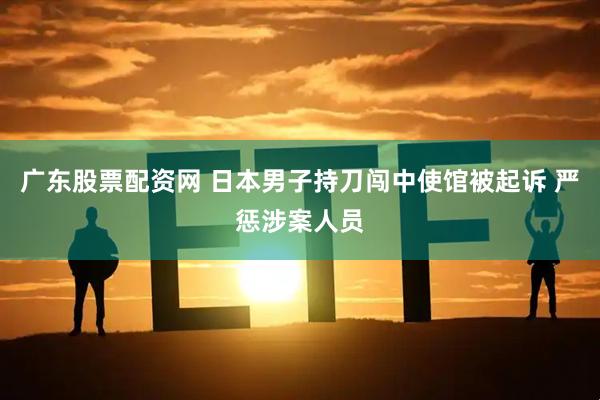 广东股票配资网 日本男子持刀闯中使馆被起诉 严惩涉案人员
