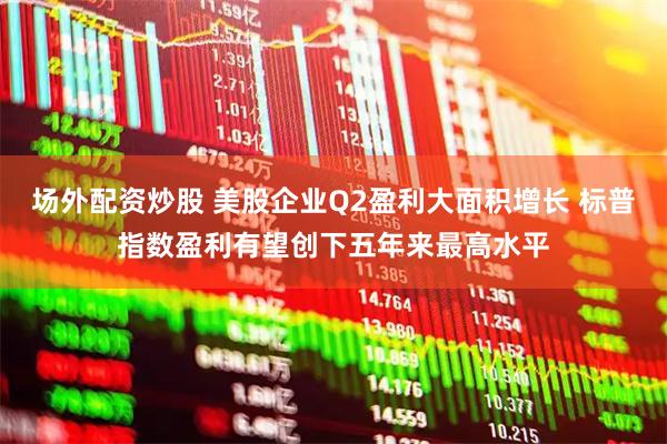 场外配资炒股 美股企业Q2盈利大面积增长 标普指数盈利有望创下五年来最高水平