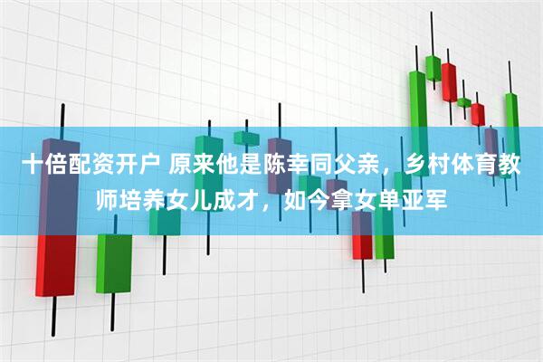 十倍配资开户 原来他是陈幸同父亲，乡村体育教师培养女儿成才，如今拿女单亚军