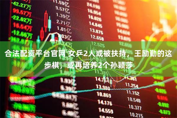 合法配资平台官网 女乒2人或被扶持，王励勤的这步棋，或再培养2个孙颖莎