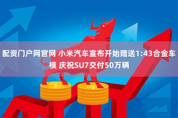 配资门户网官网 小米汽车宣布开始赠送1:43合金车模 庆祝SU7交付50万辆