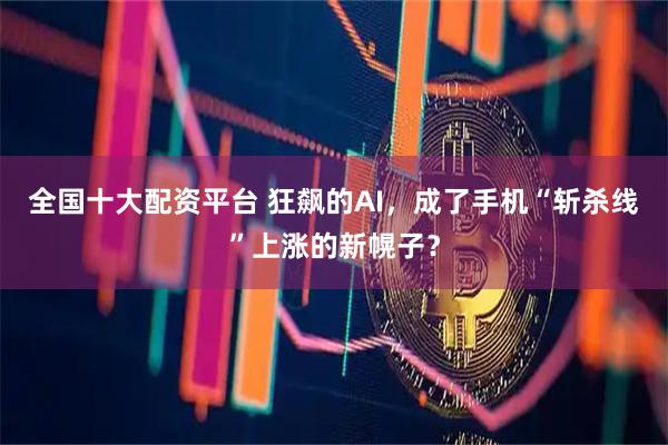 全国十大配资平台 狂飙的AI，成了手机“斩杀线”上涨的新幌子？