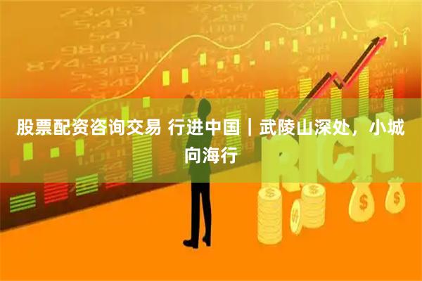 股票配资咨询交易 行进中国｜武陵山深处，小城向海行
