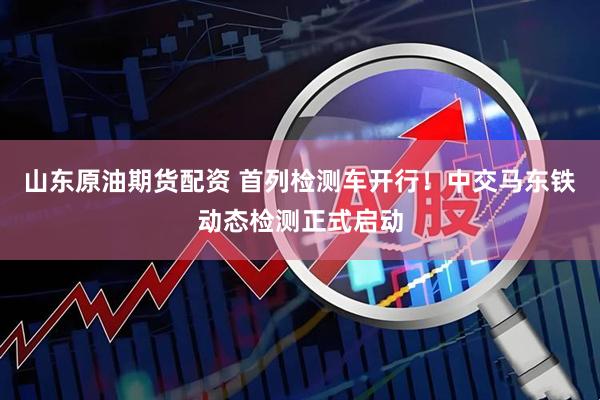 山东原油期货配资 首列检测车开行!中交马东铁动态检测正式启动