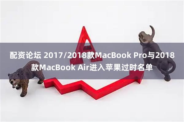 配资论坛 2017/2018款MacBook Pro与2018款MacBook Air进入苹果过时名单
