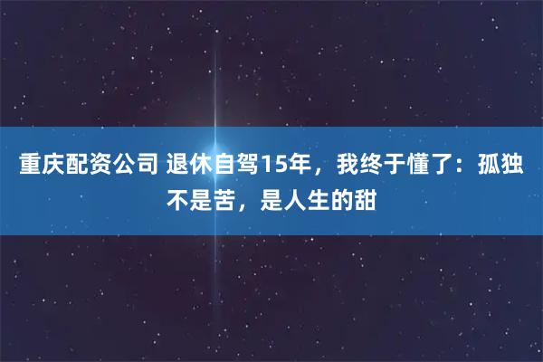 重庆配资公司 退休自驾15年，我终于懂了：孤独不是苦，是人生的甜