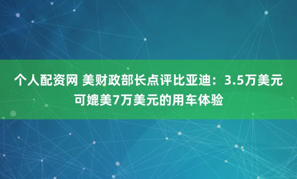 个人配资网 美财政部长点评比亚迪：3.5万美元可媲美7万美元的用车体验