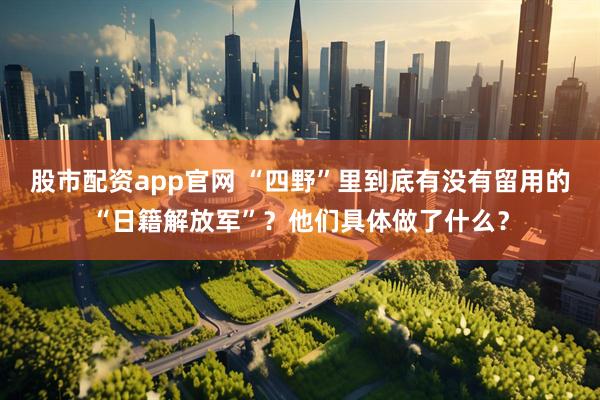 股市配资app官网 “四野”里到底有没有留用的“日籍解放军”？他们具体做了什么？