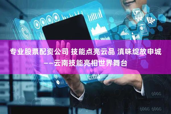 专业股票配资公司 技能点亮云品 滇味绽放申城——云南技能亮相世界舞台