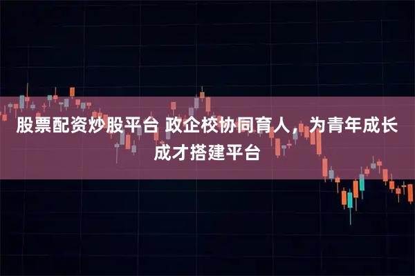 股票配资炒股平台 政企校协同育人，为青年成长成才搭建平台