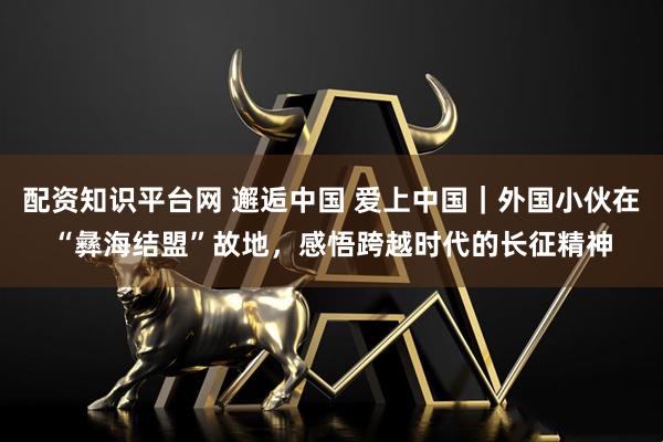 配资知识平台网 邂逅中国 爱上中国｜外国小伙在“彝海结盟”故地，感悟跨越时代的长征精神