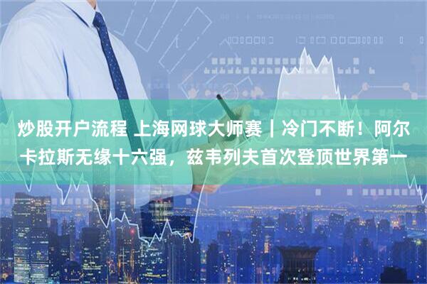 炒股开户流程 上海网球大师赛｜冷门不断！阿尔卡拉斯无缘十六强，兹韦列夫首次登顶世界第一