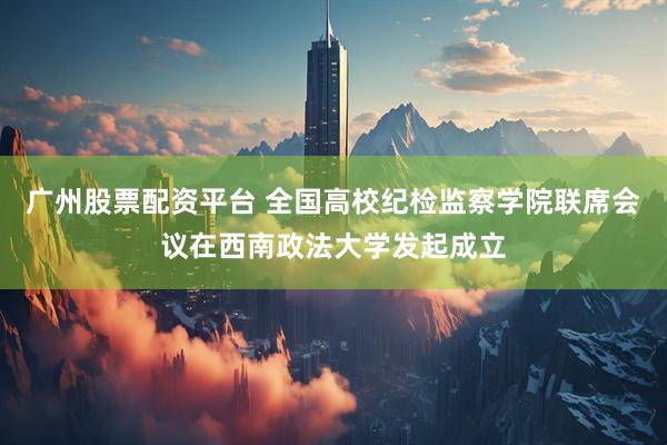 广州股票配资平台 全国高校纪检监察学院联席会议在西南政法大学发起成立